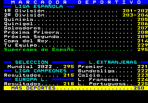 M A R C A D O R D E P O R T I V O. LIGA ESPAÑOLA. Quinigol. 206. 1º Div:Jornadas. 201. Clasificación. 202. 2º Div.ASC. 203-204. Quiniela. 205. MOVISTA.R. Quinigol. 206. Adsl, Fibra,. PRONOSTICO:. 226-228. Fusión, Vive. Goleadores. 207. Segunda B. 210-214. P. Tu Equipo. 229. Copa del Rey. CONSULTA TU HOROSCOPO . 480. LIGA CAMPEONES L.EXTRANJERAS. RESULTADOS. 215. Premier. 221. Bundesliga. 222. EUROPA L. Calcio. 223. RESULTADOS. 218. L. Francesa. 224. L. Portuguesa. 225. MÁS DEPORTES. 250. SEGUROS Y SERVICIOS. 436.